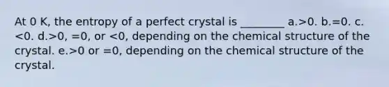 At 0 K, the entropy of a perfect crystal is ________ a.>0. b.=0. c. 0, =0, or 0 or =0, depending on the chemical structure of the crystal.