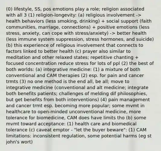 (0) lifestyle, SS, pos emotions play a role; religion associated with all 3 (1) religion-longevity: (a) religious involvement -> health behaviors (less smoking, drinking) + social support (faith communities, marriage, connections) + positive emotions (less stress, anxiety, can cope with stress/anxiety) -> better health (less immune system suppression, stress hormones, and suicide) (b) this experience of religious involvement that connects to factors linked to better health (c) prayer also similar to meditation and other relaxed states; repetitive chanting + focused concentration reduce stress for lots of ppl (2) the best of both worlds: (a) integrative medicine: (1) a mixture of both conventional and CAM therapies (2) esp. for pain and cancer trmts (3) no one method is the end all, be all; move to integrative medicine (conventional and alt medicine; integrate both benefits patients; challenges of melding dif philosophies, but get benefits from both interventions) (4) pain management and cancer trmt esp. becoming more popular; some mvmt in healthcare to open-minded unconventional medicine, more tolerance for biomedicine, CAM does have limits tho (b) some mvmt toward acceptance: (1) health care and biomedical tolerance (c) caveat emptor - "let the buyer beware": (1) CAM limitations: inconsistent regulation, some potential harms (eg st john's wort)