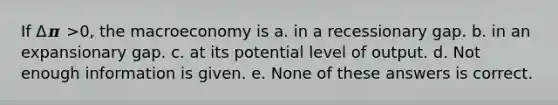 If Δ𝝅 >0, the macroeconomy is a. in a recessionary gap. b. in an expansionary gap. c. at its potential level of output. d. Not enough information is given. e. None of these answers is correct.