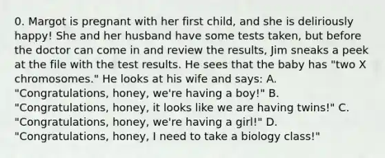 0. Margot is pregnant with her first child, and she is deliriously happy! She and her husband have some tests taken, but before the doctor can come in and review the results, Jim sneaks a peek at the file with the test results. He sees that the baby has "two X chromosomes." He looks at his wife and says: A. "Congratulations, honey, we're having a boy!" B. "Congratulations, honey, it looks like we are having twins!" C. "Congratulations, honey, we're having a girl!" D. "Congratulations, honey, I need to take a biology class!"