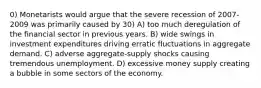 0) Monetarists would argue that the severe recession of 2007-2009 was primarily caused by 30) A) too much deregulation of the financial sector in previous years. B) wide swings in investment expenditures driving erratic fluctuations in aggregate demand. C) adverse aggregate-supply shocks causing tremendous unemployment. D) excessive money supply creating a bubble in some sectors of the economy.