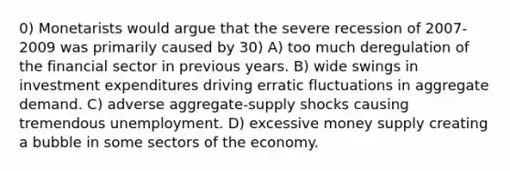 0) Monetarists would argue that the severe recession of 2007-2009 was primarily caused by 30) A) too much deregulation of the financial sector in previous years. B) wide swings in investment expenditures driving erratic fluctuations in aggregate demand. C) adverse aggregate-supply shocks causing tremendous unemployment. D) excessive money supply creating a bubble in some sectors of the economy.