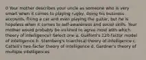 0 Your mother describes your uncle as someone who is very smart when it comes to playing rugby, doing his business accounts, fixing a car and even playing the guitar, but he is hopeless when it comes to self-awareness and social skills. Your mother would probably be inclined to agree most with which theory of intelligence? Select one a. Guilford's 120-factor model of intelligence b. Sternberg's triarchical theory of intelligence c. Cattell's two-factor theory of intelligence d. Gardner's theory of multiple intelligences