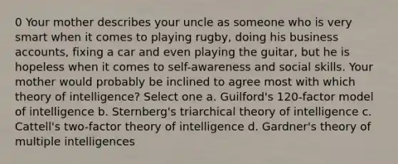 0 Your mother describes your uncle as someone who is very smart when it comes to playing rugby, doing his business accounts, fixing a car and even playing the guitar, but he is hopeless when it comes to self-awareness and social skills. Your mother would probably be inclined to agree most with which theory of intelligence? Select one a. Guilford's 120-factor model of intelligence b. Sternberg's triarchical theory of intelligence c. Cattell's two-factor theory of intelligence d. Gardner's theory of multiple intelligences