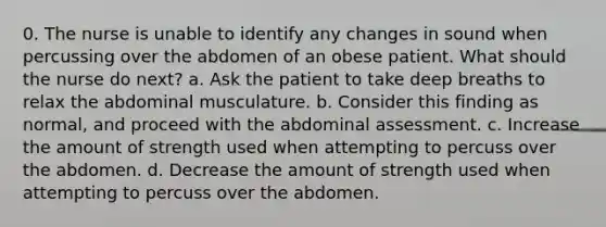 0. The nurse is unable to identify any changes in sound when percussing over the abdomen of an obese patient. What should the nurse do next? a. Ask the patient to take deep breaths to relax the abdominal musculature. b. Consider this finding as normal, and proceed with the abdominal assessment. c. Increase the amount of strength used when attempting to percuss over the abdomen. d. Decrease the amount of strength used when attempting to percuss over the abdomen.