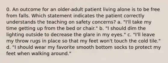 0. An outcome for an older-adult patient living alone is to be free from falls. Which statement indicates the patient correctly understands the teaching on safety concerns? a. "I'll take my time getting up from the bed or chair." b. "I should dim the lighting outside to decrease the glare in my eyes." c. "I'll leave my throw rugs in place so that my feet won't touch the cold tile." d. "I should wear my favorite smooth bottom socks to protect my feet when walking around."