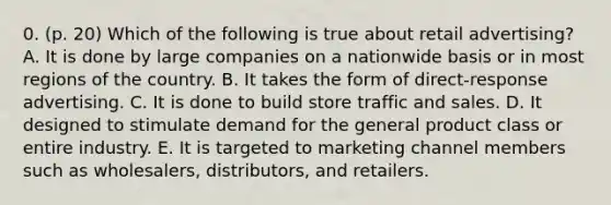 0. (p. 20) Which of the following is true about retail advertising? A. It is done by large companies on a nationwide basis or in most regions of the country. B. It takes the form of direct-response advertising. C. It is done to build store traffic and sales. D. It designed to stimulate demand for the general product class or entire industry. E. It is targeted to marketing channel members such as wholesalers, distributors, and retailers.