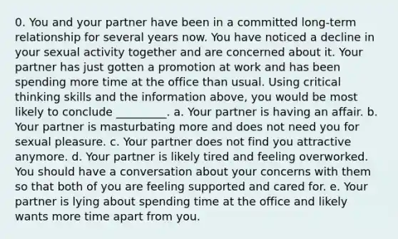 0. You and your partner have been in a committed long-term relationship for several years now. You have noticed a decline in your sexual activity together and are concerned about it. Your partner has just gotten a promotion at work and has been spending more time at the office than usual. Using critical thinking skills and the information above, you would be most likely to conclude _________. a. Your partner is having an affair. b. Your partner is masturbating more and does not need you for sexual pleasure. c. Your partner does not find you attractive anymore. d. Your partner is likely tired and feeling overworked. You should have a conversation about your concerns with them so that both of you are feeling supported and cared for. e. Your partner is lying about spending time at the office and likely wants more time apart from you.