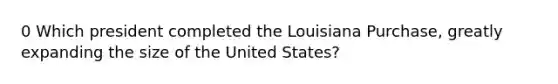 0 Which president completed the Louisiana Purchase, greatly expanding the size of the United States?