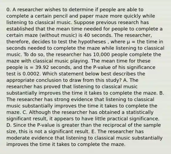 0. A researcher wishes to determine if people are able to complete a certain pencil and paper maze more quickly while listening to classical music. Suppose previous research has established that the mean time needed for people to complete a certain maze (without music) is 40 seconds. The researcher, therefore, decides to test the hypotheses , where µ = the time in seconds needed to complete the maze while listening to classical music. To do so, the researcher has 10,000 people complete the maze with classical music playing. The mean time for these people is = 39.92 seconds, and the P-value of his significance test is 0.0002. Which statement below best describes the appropriate conclusion to draw from this study? A. The researcher has proved that listening to classical music substantially improves the time it takes to complete the maze. B. The researcher has strong evidence that listening to classical music substantially improves the time it takes to complete the maze. C. Although the researcher has obtained a statistically significant result, it appears to have little practical significance. D. Since the P-value is <a href='https://www.questionai.com/knowledge/ktgHnBD4o3-greater-than' class='anchor-knowledge'>greater than</a> the reciprocal of the sample size, this is not a significant result. E. The researcher has moderate evidence that listening to classical music substantially improves the time it takes to complete the maze.