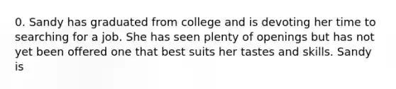 0. Sandy has graduated from college and is devoting her time to searching for a job. She has seen plenty of openings but has not yet been offered one that best suits her tastes and skills. Sandy is