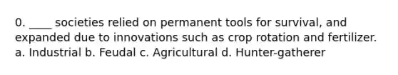 0. ____ societies relied on permanent tools for survival, and expanded due to innovations such as crop rotation and fertilizer. a. Industrial b. Feudal c. Agricultural d. Hunter-gatherer