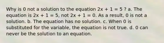 Why is 0 not a solution to the equation 2x + 1 = 5 ? a. The equation is 2x + 1 = 5, not 2x + 1 = 0. As a result, 0 is not a solution. b. The equation has no solution. c. When 0 is substituted for the variable, the equation is not true. d. 0 can never be the solution to an equation.