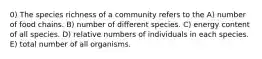 0) The species richness of a community refers to the A) number of food chains. B) number of different species. C) energy content of all species. D) relative numbers of individuals in each species. E) total number of all organisms.