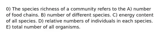 0) The species richness of a community refers to the A) number of food chains. B) number of different species. C) energy content of all species. D) relative numbers of individuals in each species. E) total number of all organisms.