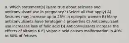 0. Which statement(s) is/are true about seizures and anticonvulsant use in pregnancy? (Select all that apply) A) Seizures may increase up to 25% in epileptic women B) Many anticonvulsants have teratogenic properties C) Anticonvulsant use increases loss of folic acid D) Anticonvulsants increase the effects of vitamin K E) Valproic acid causes malformation in 40% to 80% of fetuses