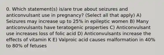 0. Which statement(s) is/are true about seizures and anticonvulsant use in pregnancy? (Select all that apply) A) Seizures may increase up to 25% in epileptic women B) Many anticonvulsants have teratogenic properties C) Anticonvulsant use increases loss of folic acid D) Anticonvulsants increase the effects of vitamin K E) Valproic acid causes malformation in 40% to 80% of fetuses