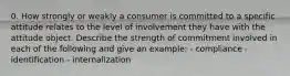 0. How strongly or weakly a consumer is committed to a specific attitude relates to the level of involvement they have with the attitude object. Describe the strength of commitment involved in each of the following and give an example: - compliance - identification - internalization