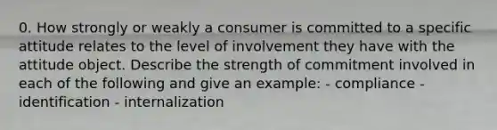 0. How strongly or weakly a consumer is committed to a specific attitude relates to the level of involvement they have with the attitude object. Describe the strength of commitment involved in each of the following and give an example: - compliance - identification - internalization