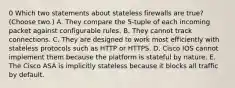 0 Which two statements about stateless firewalls are true? (Choose two.) A. They compare the 5-tuple of each incoming packet against configurable rules. B. They cannot track connections. C. They are designed to work most efficiently with stateless protocols such as HTTP or HTTPS. D. Cisco IOS cannot implement them because the platform is stateful by nature. E. The Cisco ASA is implicitly stateless because it blocks all traffic by default.