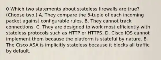 0 Which two statements about stateless firewalls are true? (Choose two.) A. They compare the 5-tuple of each incoming packet against configurable rules. B. They cannot track connections. C. They are designed to work most efficiently with stateless protocols such as HTTP or HTTPS. D. Cisco IOS cannot implement them because the platform is stateful by nature. E. The Cisco ASA is implicitly stateless because it blocks all traffic by default.