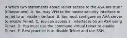 0 Which two statements about Telnet access to the ASA are true? (Choose two). A. You may VPN to the lowest security interface to telnet to an inside interface. B. You must configure an AAA server to enable Telnet. C. You can access all interfaces on an ASA using Telnet. D. You must use the command virtual telnet to enable Telnet. E. Best practice is to disable Telnet and use SSH.