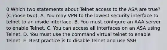 0 Which two statements about Telnet access to the ASA are true? (Choose two). A. You may VPN to the lowest security interface to telnet to an inside interface. B. You must configure an AAA server to enable Telnet. C. You can access all interfaces on an ASA using Telnet. D. You must use the command virtual telnet to enable Telnet. E. Best practice is to disable Telnet and use SSH.