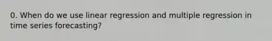 0. When do we use linear regression and multiple regression in time series forecasting?