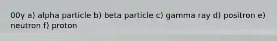 00γ a) alpha particle b) beta particle c) gamma ray d) positron e) neutron f) proton