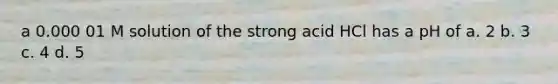 a 0.000 01 M solution of the strong acid HCl has a pH of a. 2 b. 3 c. 4 d. 5