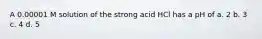 A 0.00001 M solution of the strong acid HCl has a pH of a. 2 b. 3 c. 4 d. 5