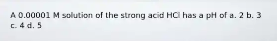 A 0.00001 M solution of the strong acid HCl has a pH of a. 2 b. 3 c. 4 d. 5