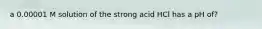 a 0.00001 M solution of the strong acid HCl has a pH of?