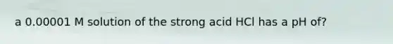 a 0.00001 M solution of the strong acid HCl has a pH of?