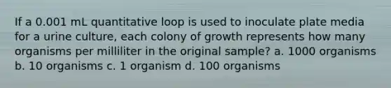 If a 0.001 mL quantitative loop is used to inoculate plate media for a urine culture, each colony of growth represents how many organisms per milliliter in the original sample? a. 1000 organisms b. 10 organisms c. 1 organism d. 100 organisms