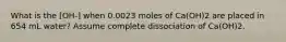 What is the [OH-] when 0.0023 moles of Ca(OH)2 are placed in 654 mL water? Assume complete dissociation of Ca(OH)2.