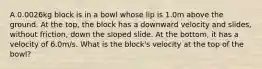 A 0.0026kg block is in a bowl whose lip is 1.0m above the ground. At the top, the block has a downward velocity and slides, without friction, down the sloped slide. At the bottom, it has a velocity of 6.0m/s. What is the block's velocity at the top of the bowl?