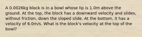 A 0.0026kg block is in a bowl whose lip is 1.0m above the ground. At the top, the block has a downward velocity and slides, without friction, down the sloped slide. At the bottom, it has a velocity of 6.0m/s. What is the block's velocity at the top of the bowl?