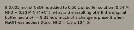 If 0.005 mol of NaOH is added to 0.50 L of buffer solution (0.24 M NH3 + 0.20 M NH4+Cl-), what is the resulting pH? If the original buffer had a pH = 9.33 how much of a change is present when NaOH was added? (Kb of NH3 = 1.8 x 10^-5)