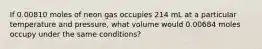 If 0.00810 moles of neon gas occupies 214 mL at a particular temperature and pressure, what volume would 0.00684 moles occupy under the same conditions?