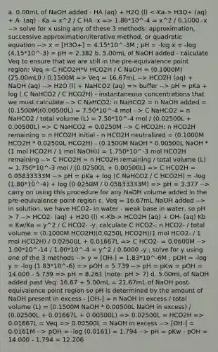 a. 0.00mL of NaOH added - HA (aq) + H2O (l) H3O+ (aq) + A- (aq) - Ka = x^2 / C HA -x => 1.80*10^-4 = x^2 / 0.1000 -x --> solve for x using any of these 3 methods: approximation, successive approximation/iterative method, or quadratic equation --> x = [H3O+] = 4.15*10^-3M ; pH = -log x = -log (4.15*10^-3) = pH = 2.382 b. 5.00mL of NaOH added - calculate Veq to ensure that we are still in the pre-equivalence point region: Veq = C HCO2H*V HCO2H / C NaOH = (0.1000M)(25.00mL0 / 0.1500M => Veq = 16.67mL --> HCO2H (aq) + NaOH (aq) --> H2O (l) + NaHCO2 (aq) => buffer --> pH = pKa + log ( C NaHCO2 / C HCO2H) - instantaneous concentrations that we must calculate --> C NaHCO2: n NaHCO2 = n NaOH added = (0.1500M)(0.00500L) = 7.50*10^-4 mol --> C NaHCO2 = n NaHCO2 / total volume (L) = 7.50*10^-4 mol / (0.02500L + 0.00500L) => C NaHCO2 = 0.0250M --> C HCO2H: n HCO2H remaining = n HCO2H initial - n HCO2H neutralized = (0.1000M HCO2H * 0.02500L HCO2H) - (0.1500M NaOH * 0.00500L NaOH * (1 mol HCO2H / 1 mol NaOH)) = 1.750*10^-3 mol HCO2H remaining --> C HCO2H = n HCO2H remaining / total volume (L) = 1.750*10^-3 mol / (0.02500L + 0.00500L) => C HCO2H = 0.05833333M --> pH = pKa + log (C NaHCO2 / C HCO2H) = -log (1.80*10^-4) + log (0.0250M / 0.05833333M) => pH = 3.377 --> carry on using this procedure for any NaOH volume added in the pre-equivalence point region c. Veq = 16.67mL NaOH added --> in solution, we have HCO2- in water - weak base in water, so pH > 7 --> HCO2- (aq) + H2O (l) HCO2H (aq) + OH- (aq) Kb = Kw/Ka = y^2 / C HCO2- -y, calculate C HCO2-: n HCO2- / total volume = (0.1000M HCO2H)(0.0250L HCO2H)(1 mol HCO2- / 1 mol HCO2H) / 0.02500L + 0.01667L => C HCO2- = 0.0600M --> 1.00*10^-14 / 1.80*10^-4 = y^2 / 0.6000 -y ; solve for y using one of the 3 methods --> y = [OH-] = 1.83*10^-6M ; pOH = -log y = -log (1.83*10^-6) => pOH = 5.739 --> pH = pKw = pOH = 14.000 - 5.739 => pH = 8.261 (note: pH > 7) d. 5.00mL of NaOH added past Veq: 16.67 + 5.00mL = 21.67mL of NaOH post-equivalence point region so pH is determined by the amount of NaOH present in excess - [OH-] = n NaOH in excess / total volume (L) = (0.1500M NaOH * 0.00500L NaOH in excess) / (0.02500L + 0.01667L + 0.00500L) => 0.02500L = HCO2H => 0.01667L = Veq => 0.00500L = NaOH in excess --> [OH-] = 0.0161M --> pOH = -log (0.0161) = 1.794 --> pH = pKw - pOH = 14.000 - 1.794 = 12.206