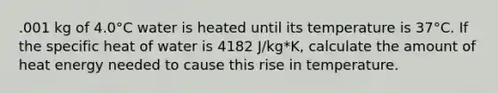 .001 kg of 4.0°C water is heated until its temperature is 37°C. If the specific heat of water is 4182 J/kg*K, calculate the amount of heat energy needed to cause this rise in temperature.