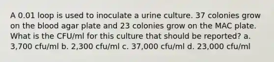 A 0.01 loop is used to inoculate a urine culture. 37 colonies grow on the blood agar plate and 23 colonies grow on the MAC plate. What is the CFU/ml for this culture that should be reported? a. 3,700 cfu/ml b. 2,300 cfu/ml c. 37,000 cfu/ml d. 23,000 cfu/ml