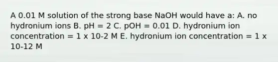 A 0.01 M solution of the strong base NaOH would have a: A. no hydronium ions B. pH = 2 C. pOH = 0.01 D. hydronium ion concentration = 1 x 10-2 M E. hydronium ion concentration = 1 x 10-12 M