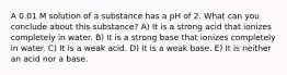 A 0.01 M solution of a substance has a pH of 2. What can you conclude about this substance? A) It is a strong acid that ionizes completely in water. B) It is a strong base that ionizes completely in water. C) It is a weak acid. D) It is a weak base. E) It is neither an acid nor a base.