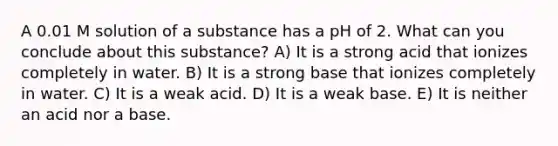 A 0.01 M solution of a substance has a pH of 2. What can you conclude about this substance? A) It is a strong acid that ionizes completely in water. B) It is a strong base that ionizes completely in water. C) It is a weak acid. D) It is a weak base. E) It is neither an acid nor a base.