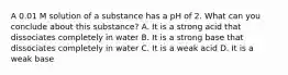 A 0.01 M solution of a substance has a pH of 2. What can you conclude about this substance? A. It is a strong acid that dissociates completely in water B. It is a strong base that dissociates completely in water C. It is a weak acid D. It is a weak base