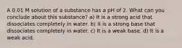 A 0.01 M solution of a substance has a pH of 2. What can you conclude about this substance? a) It is a strong acid that dissociates completely in water. b) It is a strong base that dissociates completely in water. c) It is a weak base. d) It is a weak acid.