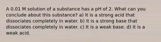 A 0.01 M solution of a substance has a pH of 2. What can you conclude about this substance? a) It is a strong acid that dissociates completely in water. b) It is a strong base that dissociates completely in water. c) It is a weak base. d) It is a weak acid.