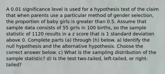 A 0.01 significance level is used for a hypothesis test of the claim that when parents use a particular method of gender​ selection, the proportion of baby girls is <a href='https://www.questionai.com/knowledge/ktgHnBD4o3-greater-than' class='anchor-knowledge'>greater than</a> 0.5. Assume that sample data consists of 55 girls in 100 ​births, so the sample statistic of 1120 results in a <a href='https://www.questionai.com/knowledge/kIHl8zoOXx-z-score' class='anchor-knowledge'>z score</a> that is 1 <a href='https://www.questionai.com/knowledge/kqGUr1Cldy-standard-deviation' class='anchor-knowledge'>standard deviation</a> above 0. Complete parts​ (a) through​ (h) below. a) Identify the null hypothesis and the alternative hypothesis. Choose the correct answer below. c) What is the sampling distribution of the sample​ statistic? d) Is the test​ two-tailed, left-tailed, or​ right-tailed?